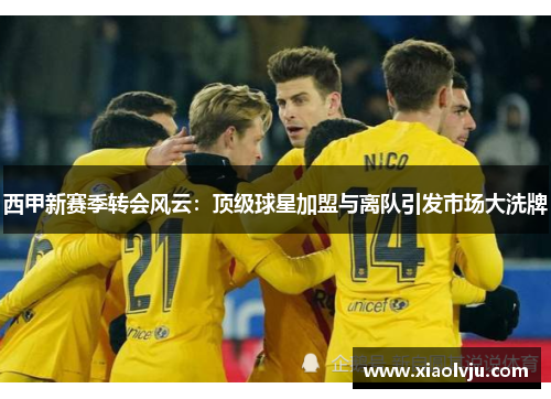 西甲新赛季转会风云：顶级球星加盟与离队引发市场大洗牌